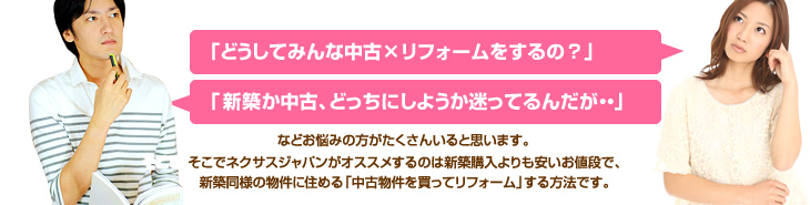 「どうしてみんな中古×リフォームをするの？」「新築か中古、どっちにしようか迷ってるんだが・・」などお悩みの方がたくさんいると思います。そこでネクサスジャパンがオススメするのは新築購入よりも安い値段で、新築同様の物件に住める「中古物件を買ってリフォーム」する方法です。