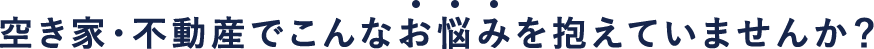 空き家・不動産でこんなお悩みを抱えていませんか？