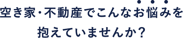 空き家・不動産でこんなお悩みを抱えていませんか？