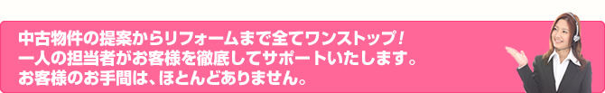 中古物件の提案からリフォームまで全てワンストップ！一人の担当者がお客様を徹底してサポートいたします。お客様のお手間は、ほとんどありません。
