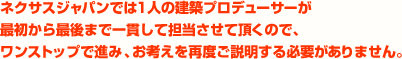 ネクサスジャパンでは1人の建築プロデューサーが最初から最後まで一貫して担当させて頂くので、ワンストップで進み、お考えを再度ご説明する必要がありません。