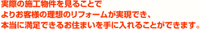 実際の施工物件を見ることでよりお客様の理想のリフォームが実現でき、本当に満足できるお住まいを手に入れることができます。