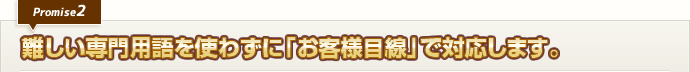 難しい専門用語を使わずに「お客様目線」で対応します。