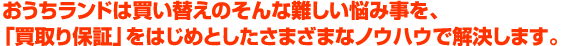 おうちランドは買い替えのそんな難しい悩み事を、「買取り保証」をはじめとしたさまざまなノウハウで解決します。