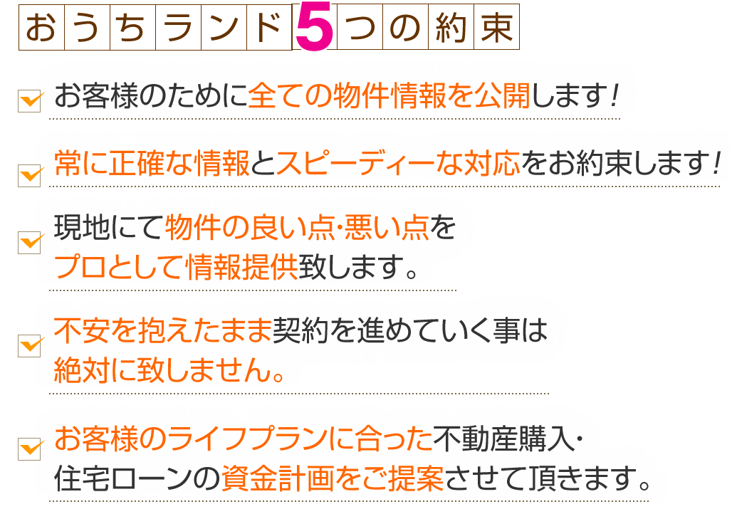 おうちランド5つの約束お客様のために全ての物件情報を公開します！常に正確な情報とスピーディーな対応をお約束します！現地にて物件の良い点・悪い点をプロとして情報提供致します。不安を抱えたまま契約を進めていく事は絶対に致しません。お客様のライフプランに合った不動産購入・住宅ローンの資金計画をご提案させて頂きます。