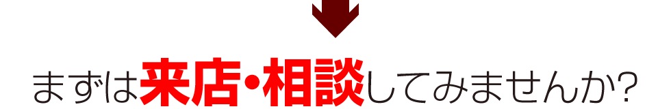 まずは、来店・相談してみませんか？