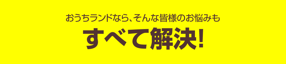 おうちランドなら、そんな皆様のお悩みもすべて解決！