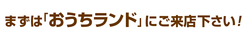 まずは、「おうちランド」にご来店下さい！