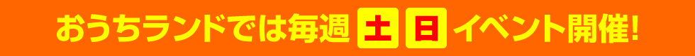 おうちランドでは毎週土・日イベント開催！