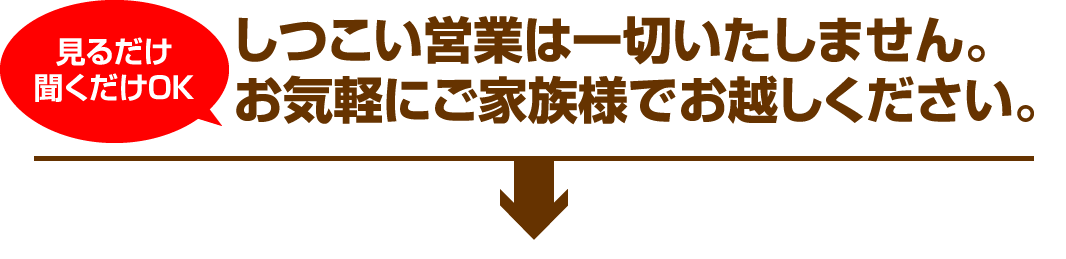 見るだけ聞くだけOK しつこい営業は一切いたしません。お気軽にご家族様でお越しください。