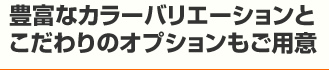 豊富なカラーバリエーションとこだわりのオプションもご用意