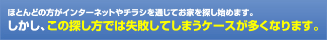 ほとんどの方がインターネットやチラシを通じてお家を探しはじめます。しかし、この探し方では失敗してしまうケースが多くなります。