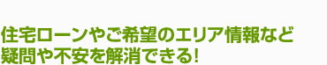 住宅ローンやご希望のエリア情報など疑問や不安を解消できる！