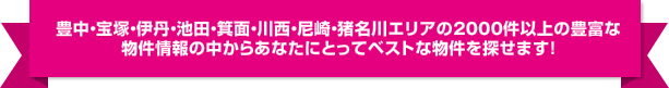 豊中・宝塚・伊丹・池田・箕面・川西・尼崎・猪名川エリアの約2000件以上の豊富な物件情報の中からあなたにとってベストな物件を探せます！