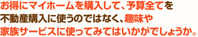 お得にマイホームを購入して、予算全てを不動産購入に使うのではなく、趣味や家族サービスに使ってみてはいかがでしょうか？
