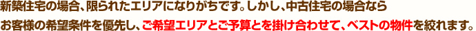 新築住宅の場合、限られたエリアになりがちです。しかし、中古住宅の場合ならお客様の希望条件を優先し、ご希望エリアとご予算とを掛け合わせて、ベストの物件を絞れます。