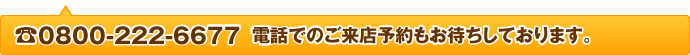 0800-222-6677 電話でのご来店予約もお待ちしております。