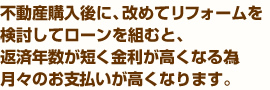 不動産購入後に、改めてリフォームを検討してローンを組むと、返済年数が短く金利が高くなる為、月々のお支払いが高くなります。