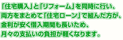 「住宅購入」と「リフォーム」を同時に行い、両方をまとめて「住宅ローン」で組んだ方が、金利が安く借入期間も長いため、月々の支払いの負担が軽くなります。