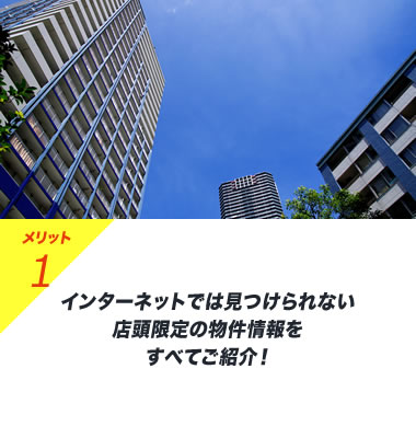 メリット1 インターネットでは見つけられない店頭限定の物件情報をすべてご紹介！