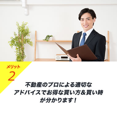 メリット2 不動産のプロによる適切なアドバイスでお得な買い方&買い時が分かります！