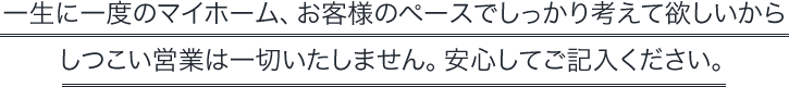 一生に一度のマイホーム、お客様のペースでしっかり考えて欲しいからしつこい営業は一切いたしません。安心してご記入ください。