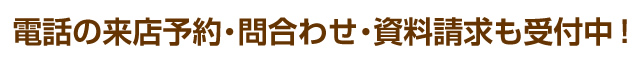 電話の来店予約・問合わせ・資料請求も受付中！