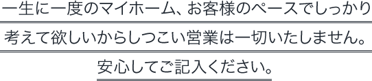 一生に一度のマイホーム、お客様のペースでしっかり考えて欲しいからしつこい営業は一切いたしません。安心してご記入ください。