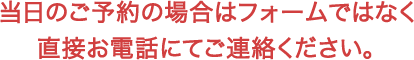 当日のご予約の場合はフォームではなく直接お電話にてご連絡ください。